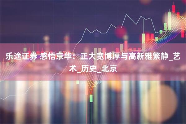 乐途证券 感悟京华：正大宽博厚与高新雅繁静_艺术_历史_北京