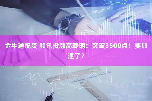 金牛通配资 和讯投顾高璐明：突破3500点！要加速了？