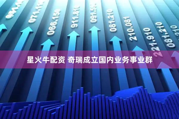 星火牛配资 奇瑞成立国内业务事业群