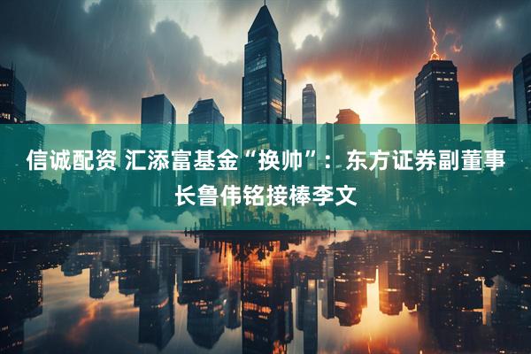 信诚配资 汇添富基金“换帅”：东方证券副董事长鲁伟铭接棒李文