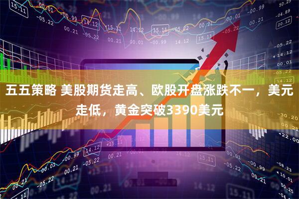 五五策略 美股期货走高、欧股开盘涨跌不一，美元走低，黄金突破3390美元