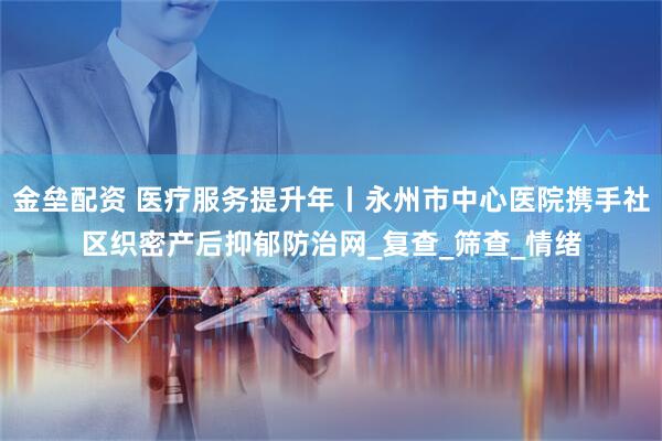 金垒配资 医疗服务提升年丨永州市中心医院携手社区织密产后抑郁防治网_复查_筛查_情绪