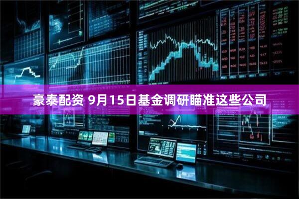 豪泰配资 9月15日基金调研瞄准这些公司