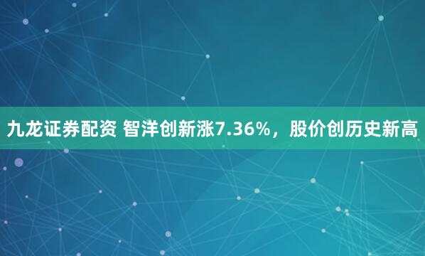 九龙证券配资 智洋创新涨7.36%，股价创历史新高