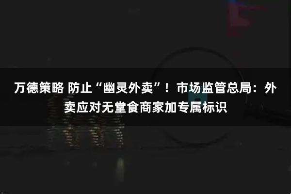 万德策略 防止“幽灵外卖”！市场监管总局：外卖应对无堂食商家加专属标识