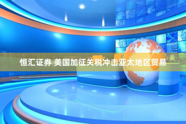 恒汇证券 美国加征关税冲击亚太地区贸易