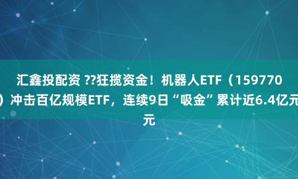 汇鑫投配资 ??狂揽资金！机器人ETF（159770）冲击百亿规模ETF，连续9日“吸金”累计近6.4亿元