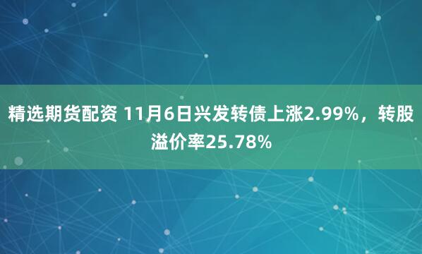 精选期货配资 11月6日兴发转债上涨2.99%，转股溢价率25.78%