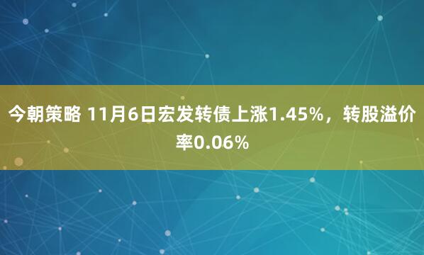 今朝策略 11月6日宏发转债上涨1.45%，转股溢价率0.06%