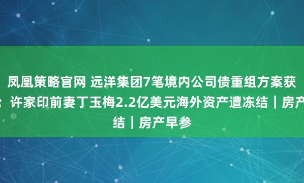 凤凰策略官网 远洋集团7笔境内公司债重组方案获通过；许家印前妻丁玉梅2.2亿美元海外资产遭冻结｜房产早参