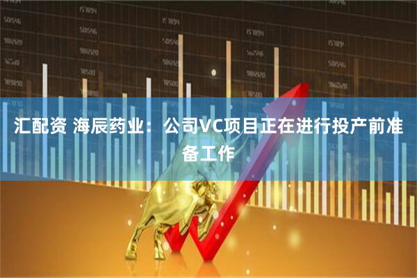 汇配资 海辰药业：公司VC项目正在进行投产前准备工作