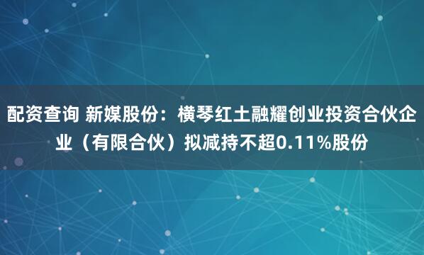 配资查询 新媒股份：横琴红土融耀创业投资合伙企业（有限合伙）拟减持不超0.11%股份