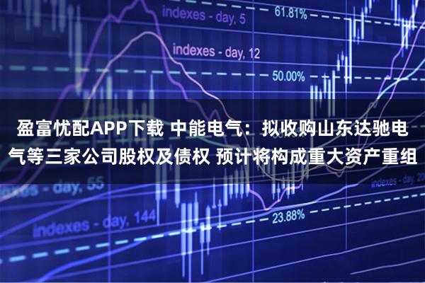 盈富忧配APP下载 中能电气：拟收购山东达驰电气等三家公司股权及债权 预计将构成重大资产重组