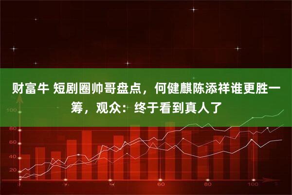 财富牛 短剧圈帅哥盘点，何健麒陈添祥谁更胜一筹，观众：终于看到真人了