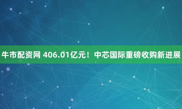 牛市配资网 406.01亿元！中芯国际重磅收购新进展