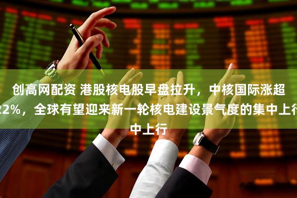 创高网配资 港股核电股早盘拉升，中核国际涨超22%，全球有望迎来新一轮核电建设景气度的集中上行